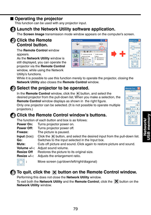 Page 79
79
Network/ 
USB memory
Operating the projector
This function can be used with any projector input.
1 Launch the Network Utility software application.
The Screen Image transmission mode window appears on the computer’s screen.
2 Click the Remote 
Control button.
The Remote Control window 
appears.
As the Network Utility window is 
still displayed, you can operate the 
projector via the Remote Control 
window, while using the Network 
Utility’s functions.
While it is possible to use this function merely...