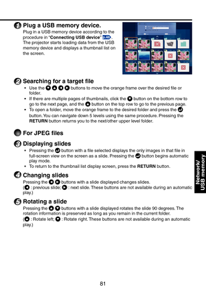 Page 81
81
Network/ 
USB memory
1 Plug a USB memory device.
Plug in a USB memory device according to the 
procedure in “Connecting USB device” p.48.
The projector starts loading data from the USB 
memory device and displays a thumbnail list on 
the screen.
2 Searching for a target file
Use the     buttons to move the orange frame over the desired file or 
folder.
If there are multiple pages of thumbnails, click the  button on the bottom row to 
go to the next page, and the  button on the top row to go to the...