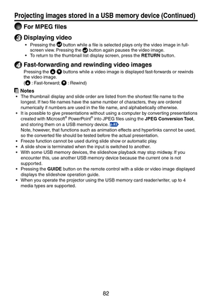 Page 82
8

 For MPEG files
3 Displaying video
Pressing the  button while a file is selected plays only the video image in full-
screen view. Pressing the  button again pauses the video image.
To return to the thumbnail list display screen, press the RETURN button.
4 Fast-forwarding and rewinding video images
Pressing the   buttons while a video image is displayed fast-forwards or rewinds 
the video image. 
( : Fast-forward;  : Rewind)
 Notes
The thumbnail display and slide order are listed from the...