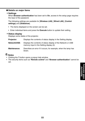 Page 89
89
Network/ 
USB memory
 Details on major items
Settings
When Browser authentication has been set to On, access to the setup page requires 
the input of the password.
The following settings are available for [Wireless LAN], [Wired LAN], [Control 
settings] and [Slideshow].
The items displayed on the screen can be set. 
Enter individual items and press the Execute button to update their setting.
Status display
Displays some states of the projector.
Projector:   Displays the contents of status display in...