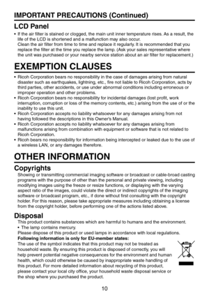 Page 10
10

IMPORTANT PRECAUTIONS (Continued)
LCD Panel
If the air filter is stained or clogged, the main unit inner temperature rises. As a result, the 
life of the LCD is shortened and a malfunction may also occur. 
Clean the air filter from time to time and replace it regularly. It is recommended that you 
replace the filter at the time you replace the lamp. (Ask your sales representative where 
the unit was purchased or your nearby service station about an air filter for replacement.)
EXEMPTION CLAUSES...