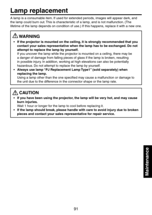 Page 91
91

Maintenance

Maintenance
A lamp is a consumable item. If used for extended periods, images will appear dark, and 
the lamp could burn out. This is characteristic of a lamp, and is not malfunction. (The 
lifetime of the lamp depends on condition of use.) If this happens, replace it with a new one.
 WARNING
If the projector is mounted on the ceiling, it is strongly recommended that you 
contact your sales representative when the lamp has to be exchanged. Do not 
attempt to replace the lamp by...