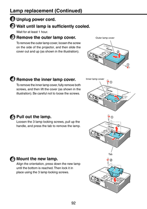Page 92
9
5 Pull out the lamp.
Loosen the 3 lamp locking screws, pull up the 
handle, and press the tab to remove the lamp.
6 Mount the new lamp.
Align the orientation, press down the new lamp 
until the bottom is reached. Then lock it in 
place using the 3 lamp locking screws.
Tab
Lamp replacement (Continued)
1 Unplug power cord.
2 Wait until lamp is sufficiently cooled.
Wait for at least 1 hour.
3 Remove the outer lamp cover.
To remove the outer lamp cover, loosen the screw 
on  the  side  of  the...