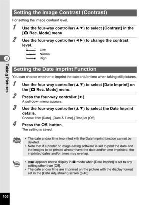 Page 108106
3Taking Pictures
For setting the image contrast level.
1Use the four-way controller (23) to select [Contrast] in the 
[ A  Rec. Mode] menu.
2Use the four-way controller ( 45) to change the contrast 
level.
F Low
G Normal
H High
You can choose whether to imprint the date and/or time when taking still pictures.
1Use the four-way controller ( 23) to select [Date Imprint] on 
the [ A Rec. Mode] menu.
2Press the four-way controller ( 5).A pull-down menu appears.
3Use the four-way controller ( 23) to...