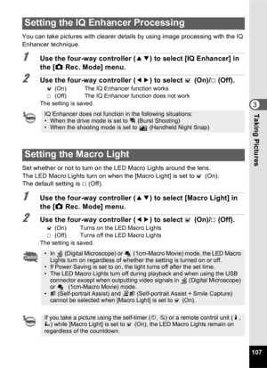 Page 109107
3Taking Pictures
You can take pictures with clearer details by using image processing with the IQ 
Enhancer technique.
1Use the four-way controller (23) to select [IQ Enhancer] in 
the [ A Rec. Mode] menu.
2Use the four-way controller ( 45) to select  O (On)/P  (Off).
O (On)  The IQ Enhancer function works
P   (Off)  The IQ Enhancer function does not work
The setting is saved.
Set whether or not to turn on the LED Macro Lights around the lens.
The LED Macro Lights turn on when the [Macro Light] is...