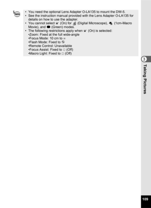 Page 111109
3Taking Pictures
• You need the optional Lens Adapter O-LA135 to mount the DW-5.
• See the instruction manual provided with the Lens Adapter O-LA135 for details on how to use the adapter.
• You cannot select  O (On) for   (Digital Microscope), 
 (1cm-Macro 
Movie), and  9 (Green) modes.
• The following restrictions apply when  O (On) is selected:
•Zoom: Fixed at the full wide-angle
•Focus Mode: 10 cm to ∞
•F lash Mode: Fixed to  a
•Remote Control: Unavailable
•F ocus Assist: Fixed to P  (Off)
•Macro...