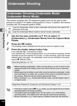 Page 112110
3Taking Pictures
Underwater Shooting
This camera complies with JIS waterproof grade 8 and can be used to take 
pictures at a depth of 14 meters continuously for 2 hours. In addition, this camera 
complies with JIS dustproof grade 6 (IP68).
1Use the four-way controller (2345) to select   
(Underwater)/  (Underwater Movie) from the Capture Mode 
Palette.
2Press the  4 button.The shooting mode is selected and the camera returns to capture mode.
3Press the shutter release button fully.If you selected  ,...