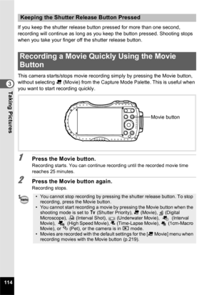 Page 116114
3Taking Pictures
If you keep the shutter release button pressed for more than one second, 
recording will continue as long as you keep the button pressed. Shooting stops 
when you take your finger off the shutter release button.
This camera starts/stops movie recording simply by pressing the Movie button, 
without selecting C (Movie) from the Capture Mode Palette. This is useful when 
you want to start recording quickly.
1Press the Movie button.
Recording starts. You can continue recording until the...