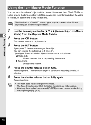 Page 124122
3Taking Pictures
You can record movies of objects at the closest distance of 1 cm. The LED Macro 
Lights around the lens are always lighted, so you can record minute text, the veins 
of leaves, or specimens of tiny insects etc.
1Use the four-way controller (2345) to select   (1cm-Macro 
Movie) from the Capture Mode Palette.
2Press the  4 button.
The camera returns to capture mode.
3Press the W/T button.
If you press T, the camera enlarges the subject.
You can enlarge the subject up to 8 times (*)....