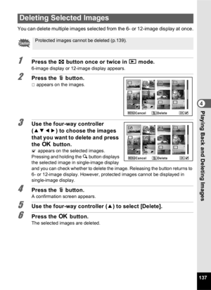 Page 139137
4Playing Back and Deleting Images
You can delete multiple images selected from the 6- or 12-image display at once.
1Press the f button once or twice in  Q mode.
6-image display or 12-image display appears.
2Press the  i button.
P appears on the images.
3Use the four-way controller 
(2345 ) to choose the images 
that you want to delete and press 
the  4 button.
O appears on the selected images.
Pressing and holding the  y button displays 
the selected image in single-image display 
and you can check...