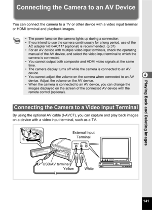 Page 143141
4Playing Back and Deleting Images
Connecting the Camera to an AV Device
You can connect the camera to a TV or other device with a video input terminal 
or HDMl terminal and playback images.
By using the optional AV cable (I-AVC7), you can capture and play back images 
on a device with a video input terminal, such as a TV.
• The power lamp on the camera lights up during a connection.
• If you intend to use the camera continuously for a long period, use of the AC adapter kit K-AC117 (optional) is...