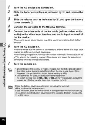 Page 144142
4Playing Back and Deleting Images
1Turn the AV device and camera off.
2Slide the battery cover lock as indicated by 1, and release the 
lock.
3Slide the release latch as indicated by  2, and open the battery 
cover towards  3.
4Connect the AV cable to the USB/AV terminal.
5Connect the other ends of the AV cable (yellow: video, white: 
audio) to the video input terminal and audio input terminal of 
the AV device.
When using stereo sound device, insert the sound terminal into the L (white) 
terminal....