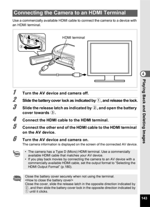 Page 145143
4Playing Back and Deleting Images
Use a commercially available HDMI cable to connect the camera to a device with 
an HDMI terminal.
1Turn the AV device and camera off.
2Slide the battery cover lock as indicated by 1, and release the lock.
3Slide the release latch as indicated by 2, and open the battery 
cover towards  3.
4Connect the HDMI cable to the HDMI terminal.
5Connect the other end of the HDMI cable to the HDMI terminal 
on the AV device.
6Turn the AV device and camera on.The camera...