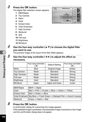 Page 150148
5Editing and Printing
3Press the 4 button.
The digital filter selection screen appears.
1 B&W/Sepia
2 Toy Camera
3 Retro
4 Color
5 Extract Color
6 Color Emphasis
7 High Contrast
8 Starburst
9 Soft
10 Fish-eye
11 Brightness
12 Miniature
4Use the four-way controller ( 23) to choose the digital filter 
you want to use.
The preview image of the result of the filter effect appears.
5Use the four-way controller ( 45) to adjust the effect as 
necessary.
6Press the  4 button.
A confirmation dialog for...