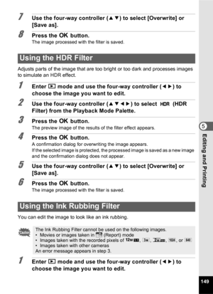 Page 151149
5Editing and Printing
7Use the four-way controller (23) to select [Overwrite] or 
[Save as].
8Press the  4 button.The image processed with the filter is saved.
Adjusts parts of the image that are too bright or too dark and processes images 
to simulate an HDR effect.
1Enter  Q mode and use the four-way controller ( 45) to 
choose the image you want to edit.
2Use the four-way controller ( 2345) to select   (HDR 
Filter) from the Playback Mode Palette.
3Press the  4 button.
The preview image of the...