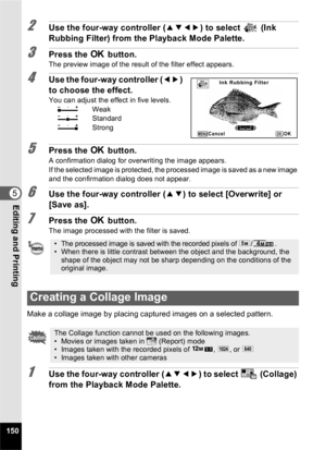 Page 152150
5Editing and Printing
2Use the four-way controller (2345) to select  (Ink 
Rubbing Filter) from the Playback Mode Palette.
3Press the  4 button.The preview image of the result of the filter effect appears.
4Use the four-way controller ( 45) 
to choose the effect.
You can adjust the effect in five levels.
F  Weak
G  Standard
H  Strong
5Press the  4 button.
A confirmation dialog for overwriting the image appears.
If the selected image is protected, the processed image is saved as a new image 
and the...