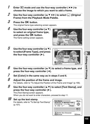 Page 157155
5Editing and Printing
1Enter Q mode and use the four-way controller ( 45) to 
choose the image to which you want to add a frame.
2Use the four-way controller ( 2345) to select  E(Original 
Frame) from the Playback Mode Palette.
3Press the  4 button.
The original frame type selecting screen appears.
4Use the four-way controller ( 23) 
to select an original frame type, 
and press the  4 button.
The frame setting screen appears.
5Use the four-way controller ( 23) 
to select [Frame Type], and press 
the...