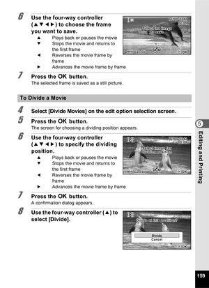 Page 161159
5Editing and Printing
6Use the four-way controller 
(2345 ) to choose the frame 
you want to save.
2 Plays back or pauses the movie
3 Stops the movie and returns to 
the first frame
4 Reverses the movie frame by 
frame
5 Advances the movie frame by frame
7Press the  4 button.
The selected frame is saved as a still picture.
4Select [Divide Movies] on the edit option selection screen.
5Press the  4 button.
The screen for choosing a dividing position appears.
6Use the four-way controller 
(2345 ) to...