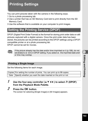 Page 165163
5Editing and Printing
Printing Settings
You can print pictures taken with the camera in the following ways.
1 Go to a photo processing lab.
2 Use a printer that has an SD Memory Card slot to print directly from the SD Memory Card.
3 Use the software that is available on your computer to print images.
DPOF (Digital Print Order Format) is the format for storing print order data on still 
pictures captured with a digital camera. Once the print order data has been 
stored, the pictures can be printed...