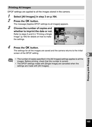 Page 167165
5Editing and Printing
DPOF settings are applied to all the images stored in the camera.
1Select [All Images] in step 3 on p.164.
2Press the 4 button.
The message [Applies DPOF settings to all images] appears.
3Choose the number of copies and 
whether to imprint the date or not.
Refer to steps 5 and 6 in “Printing a Single 
Image” (p.164) for details on how to make 
the settings.
4Press the  4 button.
The settings for all the images are saved and the camera returns to the initial 
screen of the DPOF...