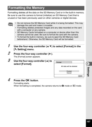 Page 169167
6Settings
Formatting deletes all the data on the SD Memory Card or in the built-in memory.
Be sure to use this camera to format (initialize) an SD Memory Card that is 
unused or has been previously used on other cameras or digital devices.
1Use the four-way controller (23) to select [Format] in the 
[ W Setting] menu.
2Press the four-way controller ( 5).
The [Format] screen appears.
3Use the four-way controller ( 2) to 
select [Format].
4Press the  4 button.
Formatting starts.
When formatting is...