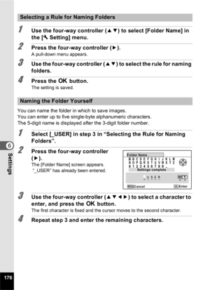 Page 178176
6Settings
1Use the four-way controller (23) to select [Folder Name] in 
the [ W Setting] menu.
2Press the four-way controller ( 5).
A pull-down menu appears.
3Use the four-way controller ( 23) to select the rule for naming 
folders.
4Press the  4 button.
The setting is saved.
You can name the folder in which to save images.
You can enter up to five single-byte alphanumeric characters.
The 5-digit name is displayed after the 3-digit folder number.
1Select [_USER] in step 3 in “Selecting the Rule for...