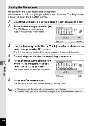 Page 180178
6Settings
You can name the file of images that are captured.
You can enter up to four single-byte alphanumeric characters. The 4-digit name 
is displayed before the 4-digit file number.
1Select [USER] in step 3 in “Selecting a Rule for Naming Files”.
2Press the four-way controller (5).The [File Name] screen appears.
“USER” has already been entered.
3Use the four-way controller ( 2345) to select a character to 
enter, and press the  4 button.
The first character is fixed and the cursor moves to the...