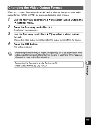 Page 181179
6Settings
When you connect the camera to an AV device, choose the appropriate video 
output format (NTSC or PAL) for taking and playing back images.
1Use the four-way controller (23) to select [Video Out] in the 
[ W  Setting] menu.
2Press the four-way controller ( 5).
A pull-down menu appears.
3Use the four-way controller ( 23) to select a video output 
format.
Choose the video output format to match the output format of the AV device.
4Press the  4 button.
The setting is saved.
Changing the Video...