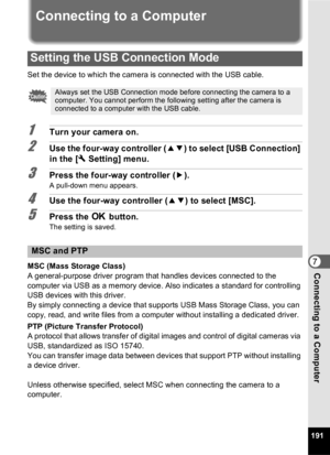 Page 193191
7Connecting to a Computer
Connec
t
i
n
g
 
t
o
 
a
 
C
o
m
p
u
t
e
rConnecting to a Computer
Set the device to which the camera is connected with the USB cable.
1Turn your camera on.
2Use the four-way controller ( 23) to select [USB Connection] 
in the [ W Setting] menu.
3Press the four-way controller ( 5).
A pull-down menu appears.
4Use the four-way controller ( 23) to select [MSC].
5Press the  4 button.
The setting is saved.
MSC (Mass Storage Class)
A general-purpose driver program that handles...