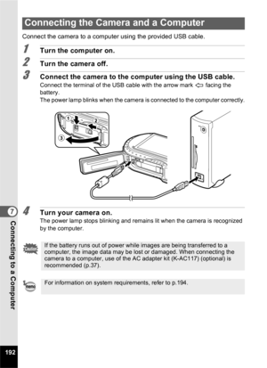 Page 194192
7Connecting to a Computer
Connect the camera to a computer using the provided USB cable.
1Turn the computer on.
2Turn the camera off.
3Connect the camera to the computer using the USB cable.
Connect the terminal of the USB cable with the arrow mark   facing the 
battery.
The power lamp blinks when the camera is connected to the computer correctly.
4Turn your camera on.The power lamp stops blinking and remains lit when the camera is recognized 
by the computer. 
Connecting the Camera and a Computer
If...