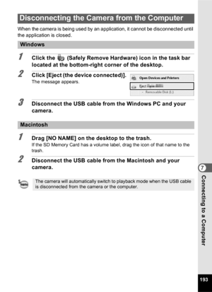 Page 195193
7Connecting to a Computer
When the camera is being used by an application, it cannot be disconnected until 
the application is closed.
1Click the   (Safely Remove Hardware) icon in the task bar 
located at the bottom-right corner of the desktop.
2Click [Eject (the device connected)].
The message appears. 
3Disconnect the USB cable from the Windows PC and your 
camera.
1Drag [NO NAME] on the desktop to the trash.
If the SD Memory Card has a volume label, drag the icon of that name to the 
trash....