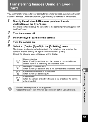 Page 197195
7Connecting to a Computer
Transferring Images Using an Eye-Fi 
Card
You can transfer images to your computer or similar devices automatically when 
a built-in wireless LAN memory card (Eye-Fi card) is inserted in the camera.
1Specify the wireless LAN access point and transfer 
destination on the Eye-Fi card.
For details on how to set up the card, refer to the operating manual supplied with 
the Eye-Fi card.
2Turn the camera off.
3Insert the Eye-Fi card into the camera.
4Turn the camera on.
5Select O...