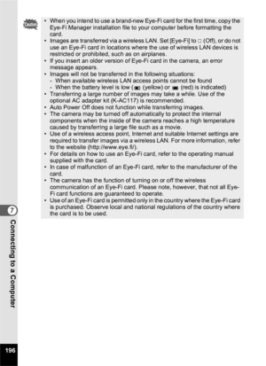 Page 198196
7Connecting to a Computer
• When you intend to use a brand-new Eye-Fi card for the first time, copy the Eye-Fi Manager installation file to your computer before formatting the 
card.
• Images are transferred via a wireless LAN. Set [Eye-Fi] to  P (Off), or do not 
use an Eye-Fi card in locations where the use of wireless LAN devices is 
restricted or prohibited, such as on airplanes.
• If you insert an older version of Eye-Fi card in the camera, an error  message appears.
• Images will not be...