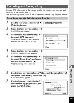 Page 205203
8Using the GPS
Obtains GPS information at the interval and for the duration you have set and 
records it to the camera as a log.
The recorded log will be saved to the SD Memory Card as a log file (KML format).
1Use the four-way controller (23) to select [GPS] in the 
[ W Setting] menu.
2Press the four-way controller ( 5).
The [GPS] screen appears.
3Use the four-way controller ( 23) 
to select [GPS Logging].
If this item is grayed out and cannot be 
selected, set [GPS On/Off] to [On].
4Press the...