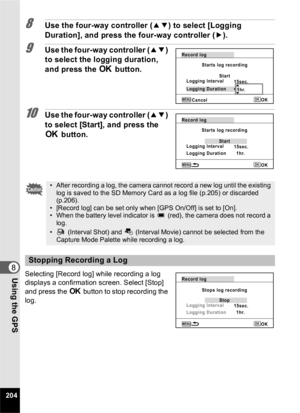 Page 206204
8Using the GPS
8Use the four-way controller (23) to select [Logging 
Duration], and press the four-way controller ( 5).
9Use the four-way controller (23) 
to select the logging duration, 
and press the  4 button.
10Use the four-way controller ( 23) 
to select [Start], and press the 
4  button.
Selecting [Record log] while recording a log 
displays a confirmation screen. Select [Stop] 
and press the 4  button to stop recording the 
log.
• After recording a log, the camera cannot record a new log until...