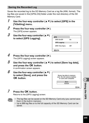 Page 207205
8Using the GPS
Saves the recorded log to the SD Memory Card as a log file (KML format). The 
log files are saved in the [GPSLOG] folder under the root directory of the SD 
Memory Card.
1Use the four-way controller (23) to select [GPS] in the 
[ W Setting] menu.
2Press the four-way controller ( 5).
The [GPS] screen appears.
3Use the four-way controller ( 23) 
to select [GPS Logging].
4Press the four-way controller ( 5).The [GPS Logging] screen appears.
5Use the four-way controller ( 23) to select...