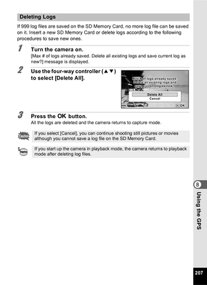 Page 209207
8Using the GPS
If 999 log files are saved on the SD Memory Card, no more log file can be saved 
on it. Insert a new SD Memory Card or delete logs according to the following 
procedures to save new ones.
1Turn the camera on.
[Max # of logs already saved. Delete all existing logs and save current log as 
new?] message is displayed.
2Use the four-way controller (23) 
to select [Delete All].
3Press the  4 button.All the logs are deleted and the camera returns to capture mode.
Deleting Logs
If you select...