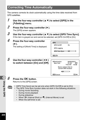 Page 210208
8Using the GPS
The camera corrects its clock automatically using the time data received from 
GPS satellites.
1Use the four-way controller (23) to select [GPS] in the 
[ W Setting] menu.
2Press the four-way controller ( 5).
The [GPS] screen appears.
3Use the four-way controller ( 23) to select [GPS Time Sync].
If this item is grayed out and cannot be selected, set [GPS On/Off] to [On].
4Press the four-way controller 
(5).
The setting of [World Time] is displayed.
5Use the four-way controller ( 45)...