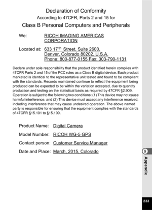 Page 235233
9Appendix
Declaration of Conformity 
According to 47CFR, Parts 2 and 15 for 
Class B Personal Computers and Peripherals 
We: RICOH IMAGING AMERICAS
CORPORATION
Located at: 633 17 Street, Suite 2600,
Denver, Colorado 80202, U.S.A.
Phone: 800-877-0155 Fax: 303-790-1131
Declare under sole responsibility that the product identified herein complies with 
47CFR Parts 2 and 15 of the FCC rules as a Class B digital device. Each product 
marketed is identical to the representative unit tested and found to be...