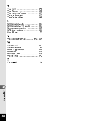 Page 240238
9Appendix
T
Text Size ...................................... 174
Text Stamp .................................. 157
Title picture of movie ................... 160
Tone Adjustment ......................... 105
Toy Camera filter ......................... 147
U
Underwater Mode ........................ 110
Underwater Movie Mode ............. 110
Underwater shooting ................... 110
USB Connection .......................... 191
User Mode ..................................... 73
V
Video output format...