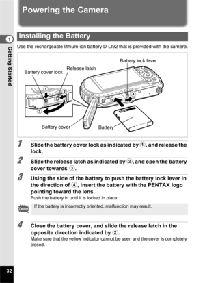 Page 3432
Getting Started1
Powering the Camera
Use the rechargeable lithium-ion battery D-LI92 that is provided with the camera.
1Slide the battery cover lock as indicated by 1, and release the 
lock.
2Slide the release latch as indicated by  2, and open the battery 
cover towards  3.
3Using the side of the battery to push the battery lock lever in 
the direction of  4, insert the battery with the PENTAX logo 
pointing toward the lens.
Push the battery in until it is locked in place.
4Close the battery cover,...