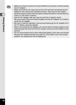 Page 4038
1Getting Started
• Make sure that the camera is turned off before connecting or disconnecting the AC adapter.
• Make sure that the AC plug cord and the DC terminal connecting the AC  adapter to the camera are inserted securely. Data may be lost if either 
becomes disconnected while the data is being recorded on the SD Memory 
Card or in the built-in memory.
• Use the AC adapter with due care to avoid fire or electric shock. Be sure to read “About the Power Adapter and the AC Adapter” (p.3) before...