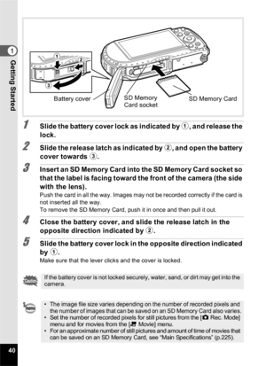 Page 4240
1Getting Started
1Slide the battery cover lock as indicated by 1, and release the 
lock.
2Slide the release latch as indicated by  2, and open the battery 
cover towards  3.
3Insert an SD Memory Card into the SD Memory Card socket so 
that the label is facing toward the front of the camera (the side 
with the lens).
Push the card in all the way. Images may not be recorded correctly if the card is 
not inserted all the way.
To remove the SD Memory Card, push it in once and then pull it out.
4Close the...