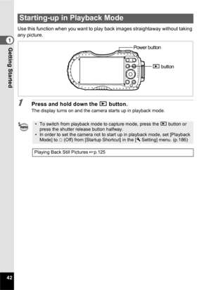 Page 4442
1Getting Started
Use this function when you want to play back images straightaway without taking 
any picture.
1Press and hold down the Q button.
The display turns on and the camera starts up in playback mode.
Starting-up in Playback Mode
• To switch from playback mode to capture mode, press the  Q button or 
press the shutter release button halfway.
• In order to set the camera not to start up in playback mode, set [Playback  Mode] to P  (Off) from [Startup Shortcut] in the [ W Setting] menu....