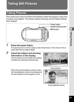 Page 6361
3Taking Pictures
Taking Still Pictures
This camera has various functions and shooting modes that support a wide array 
of scenes and subjects. This section explains shooting with the default settings 
when shipped.
1Press the power button.
The camera turns on and is ready to take still pictures. In this manual, this is 
called Still Picture Capture Mode.
2Check the subject and shooting 
information on the display.
The focus frame in the middle of the display 
indicates the automatic focusing area....