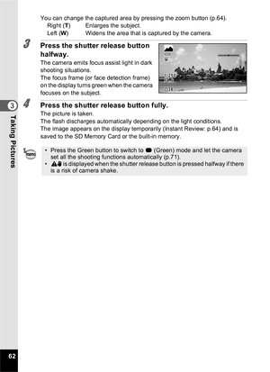 Page 6462
3Taking Pictures
You can change the captured area by pressing the zoom button (p.64).Right ( T) Enlarges the subject.
Left ( W) Widens the area that is captured by the camera.
3Press the shutter release button 
halfway.
The camera emits focus assist light in dark 
shooting situations.
The focus frame (or face detection frame) 
on the display turns green when the camera 
focuses on the subject.
4Press the shutter release button fully.
The picture is taken.
The flash discharges automatically depending...