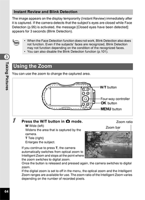 Page 6664
3Taking Pictures
The image appears on the display temporarily (Instant Review) immediately after 
it is captured. If the camera detects that the subject’s eyes are closed while Face 
Detection (p.99) is activated, the message [Closed eyes have been detected] 
appears for 3 seconds (Blink Detection).
You can use the zoom to change the captured area.
1Press the W/T button in A mode.W Wide (left)
Widens the area that is captured by the 
camera.
T  Tele (right)
Enlarges the subject.
If you continue to...