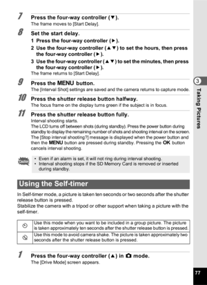 Page 7977
3Taking Pictures
7Press the four-way controller (3).
The frame moves to [Start Delay].
8Set the start delay.
1 Press the four-way controller ( 5).
2 Use the four-way controller ( 23) to set the hours, then press 
the four-way controller ( 5).
3 Use the four-way controller ( 23) to set the minutes, then press 
the four-way controller ( 5).
The frame returns to [Start Delay].
9Press the  3 button.The [Interval Shot] settings are saved and the camera returns to capture mode.
10Press the shutter release...