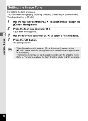 Page 9088
3Taking Pictures
For setting the tone of images.
You can select from [Bright], [Natural], [Vibrant], [Slide Film] or [Monochrome].
The default setting is [Bright].
1Use the four-way controller (23) to select [Image Tone] in the 
[ A  Rec. Mode] menu.
2Press the four-way controller ( 5).
A pull-down menu appears.
3Use the four-way controller ( 23) to select a finishing tone.
4Press the  4 button.
The setting is saved.
Setting the Image Tone
• When [Monochrome] is selected, [Tone Adjustment] appears in...
