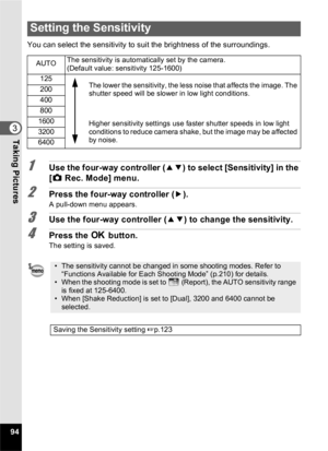 Page 9694
3Taking Pictures
You can select the sensitivity to suit the brightness of the surroundings.
1Use the four-way controller (23) to select [Sensitivity] in the 
[ A  Rec. Mode] menu.
2Press the four-way controller ( 5).
A pull-down menu appears.
3Use the four-way controller ( 23) to change the sensitivity.
4Press the  4 button.
The setting is saved.
Setting the Sensitivity
AUTO The sensitivity is automatically set by the camera. 
(Default value: sensitivity 125-1600)
125 The lower the sensitivity, the...